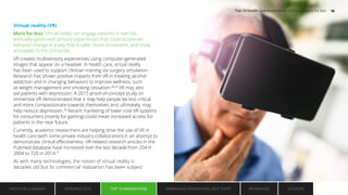 Virtual reality (VR)
More for less: Virtual reality can engage patients in low-risk,
artificially-generated sensory experiences that could accelerate
behavior change in a way that is safer, more convenient, and more
accessible to the consumer.
VR creates multisensory experiences using computer-generated
images that appear on a headset. In health care, virtual reality
has been used to support clinician training via surgery simulation.
Research has shown positive impacts from VR in treating alcohol
addiction and in changing behaviors to improve wellness, such
as weight management and smoking cessation.28,29
VR may also
aid patients with depression. A 2015 proof-of-concept study on
immersive VR demonstrated that it may help people be less critical
and more compassionate towards themselves and, ultimately, may
help reduce depression.30
Recent marketing of lower-cost VR systems
for consumers (mainly for gaming) could mean increased access for
patients in the near future.
Currently, academic researchers are helping drive the use of VR in
health care (with some private industry collaboration) in an attempt to
demonstrate clinical effectiveness. VR-related research articles in the
Pubmed database have increased over the last decade from 204 in
2004 to 720 in 2014.31
As with many technologies, the notion of virtual reality is
decades old but its commercial realization has been subject
EXECUTIVE SUMMARY INTRODUCTION TOP 10 INNOVATIONS EMBRACING INNOVATION: NEXT STEPS AUTHORS
REFERENCES
TOP 10 INNOVATIONS
Top 10 health care innovations: Achieving more for less 16
 