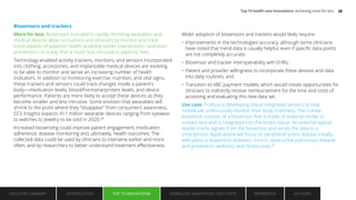 Biosensors and trackers
More for less: Biosensors included in rapidly shrinking wearables and
medical devices allow consumers and clinicians to monitor and track
more aspects of patients’ health, enabling earlier intervention—and even
prevention—in a way that is much less intrusive to patients’ lives.
Technology-enabled activity trackers, monitors, and sensors incorporated
into clothing, accessories, and implantable medical devices are evolving
to be able to monitor and sense an increasing number of health
indicators. In addition to monitoring exercise, nutrition, and vital signs,
these trackers and sensors could track changes inside a patient’s
body—medication levels, blood/hormone/protein levels, and device
performance. Patients are more likely to accept these devices as they
become smaller and less intrusive. Some envision that wearables will
shrink to the point where they “disappear” from consumers’ awareness.
CCS Insights expects 411 million wearable devices ranging from eyewear
to watches to jewelry to be sold in 2020.38
Increased biosensing could improve patient engagement, medication
adherence, disease monitoring and, ultimately, health outcomes. The
collected data could be used by clinicians to intervene earlier and more
often, and by researchers to better understand treatment effectiveness.
Wider adoption of biosensors and trackers would likely require:
• Improvements in the technologies’ accuracy, although some clinicians
have noted that trend data is usually helpful, even if specific data points
are not completely accurate;
• Biosensor and tracker interoperability with EHRs;
• Patient and provider willingness to incorporate these devices and data
into daily routines; and
• Transition to VBC payment models, which would create opportunities for
clinicians to indirectly receive reimbursement for the time and costs of
accessing and evaluating this new data set.
Use case: Profusa is developing tissue-integrated sensors to help
individuals continuously monitor their body chemistry. The Lumee
biosensor consists of a biosensor that is made of material similar to
contact lens and is integrated into the body’s tissue. An external optical
reader tracks signals from the biosensor and sends the data to a
smartphone. Applications will focus on peripheral artery disease initially,
with plans to expand to diabetes; chronic obstructive pulmonary disease;
and prevention, wellness, and fitness uses.39
EXECUTIVE SUMMARY INTRODUCTION TOP 10 INNOVATIONS EMBRACING INNOVATION: NEXT STEPS AUTHORS
REFERENCES
TOP 10 INNOVATIONS
Top 10 health care innovations: Achieving more for less 20
 