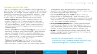 Embracing innovation: Next steps
These top 10 innovations have the potential to transform the health care
system at large but each organization will be impacted to different degrees
depending on its core strategies, offerings, and goals. Health care leaders
should focus on innovations that have the potential to positively impact
their specific business models. Regardless of where leaders choose to
focus first, there are several next steps that they should consider:
• Build ecosystems: Adopting many of these innovations requires
capabilities that fall beyond the traditional purview of health care
organizations. They should identify partners which can complement
their existing capabilities or fill gaps. Some of these complementary
capabilities could include technology development, data capture, or
patient engagement.
• Embrace nontraditional sources of knowledge: The democratization
of innovation and the rise of the makers movement, where individuals
or groups of individuals use existing materials to build solutions to
health care’s challenges, could create new sources of knowledge and
talent. Organizations might consider looking outside their walls and
crowdsourcing fresh ideas to challenging problems.
• Pilot, experiment, and scale: Given the rapid pace of change,
organizations would benefit from embarking on small-scale pilots
before entering into full-scale contracts with new technology providers.
Small-scale pilots would allow organizations to experiment with new
approaches or technologies. If they are successful, then expand to scale.
If not, then quietly pivot to adjust the strategy.
• Experiment with new business models: Traditional health care
business models are changing and, as a result, organizations could
benefit from expanding beyond traditional revenue sources. Many health
care organizations are growing venture capital investments or engaging
in joint ventures with nontraditional partners.
• Focus on change management: Many times an organization knows
it needs to change and wants to do so but simply doesn’t have the
ability. This is evident in the low success rate of many transformational
initiatives. Successful change requires dedicated focus and effort.
• Be agile: Leading organizations should learn to anticipate and swiftly
address emerging innovation. They should disrupt their own business
models before someone else does.
“Health care leaders should focus on
innovations that have the potential to positively
impact their specific business models.”
EXECUTIVE SUMMARY INTRODUCTION TOP 10 INNOVATIONS EMBRACING INNOVATION: NEXT STEPS AUTHORS
REFERENCES
EMBRACING INNOVATION: NEXT STEPS
Top 10 health care innovations: Achieving more for less 25
 