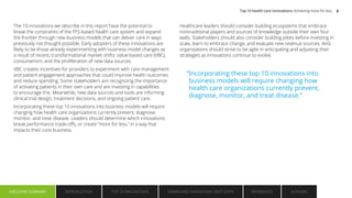 The 10 innovations we describe in this report have the potential to
break the constraints of the FFS-based health care system and expand
the frontier through new business models that can deliver care in ways
previously not thought possible. Early adopters of these innovations are
likely to be those already experimenting with business model changes as
a result of recent, transformational market shifts: value-based care (VBC),
consumerism, and the proliferation of new data sources.
VBC creates incentives for providers to experiment with care management
and patient engagement approaches that could improve health outcomes
and reduce spending. Some stakeholders are recognizing the importance
of activating patients in their own care and are investing in capabilities
to encourage this. Meanwhile, new data sources and tools are informing
clinical trial design, treatment decisions, and ongoing patient care.
Incorporating these top 10 innovations into business models will require
changing how health care organizations currently prevent, diagnose,
monitor, and treat disease. Leaders should determine which innovations
break performance trade-offs, or create “more for less,” in a way that
impacts their core business.
Healthcare leaders should consider building ecosystems that embrace
nontraditional players and sources of knowledge outside their own four
walls. Stakeholders should also consider building pilots before investing in
scale, learn to embrace change, and evaluate new revenue sources. And,
organizations should strive to be agile in anticipating and adjusting their
strategies as innovations continue to evolve.
“Incorporating these top 10 innovations into
business models will require changing how
health care organizations currently prevent,
diagnose, monitor, and treat disease.”
Top 10 health care innovations: Achieving more for less 3
EXECUTIVE SUMMARY INTRODUCTION TOP 10 INNOVATIONS EMBRACING INNOVATION: NEXT STEPS AUTHORS
REFERENCES
EXECUTIVE SUMMARY
 