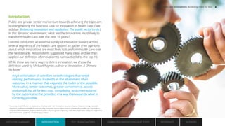 Introduction
Public and private sector momentum towards achieving the triple aim
is strengthening the business case for innovation in health care. (See
sidebar: Balancing innovation and regulation: The public sector’s role.)
In this dynamic environment, what are the innovations most likely to
transform health care over the next 10 years?
Deloitte conducted an external survey of innovation leaders across
several segments of the health care system*
to gather their opinions
about which innovations are most likely to transform health care over
the next decade. Respondents suggested many ideas and we then
applied our definition of innovation to narrow the list to the top 10.
While there are many ways to define innovation, we chose the
definition used by Michael Raynor, author of Innovation: A Chimera
No More:1
Any combination of activities or technologies that break
existing performance tradeoffs in the attainment of an
outcome, in a manner that expands the realm of the possible.
More value, better outcomes, greater convenience, access
and simplicity; all for less cost, complexity, and time required
by the patient and the provider, in a way that expands what is
currently possible.
* Our survey included 85 external respondents, including leaders from the biopharmaceutical industry, medical technology companies,
diagnostics, health and nonhealth focused technology companies, venture capital investors, providers (Accountable Care Organizations,
Integrated Delivery Networks, Academic Medical Centers, physician groups), urgent care, retail clinics, health plans, and nurse practitioners,
clinical pharmacists, academics, and former policy makers.
EXECUTIVE SUMMARY INTRODUCTION TOP 10 INNOVATIONS EMBRACING INNOVATION: NEXT STEPS AUTHORS
REFERENCES
INTRODUCTION
Top 10 health care innovations: Achieving more for less 4
 