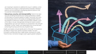 are investing in solutions to address this issue. In addition, some
researchers are trying to understand what motivates individual
patients and are working on developing tailored solutions that
incorporate individualized goals.
• Data privacy, security, and interoperability: Several new data
sources are being discovered and created, generating a wealth
of information on practice patterns, health, outcomes, and costs.
Increasing data volume and variety are being partially fueled by
the adoption of electronic health records (EHRs); however, much
of the data is not yet interoperable, limiting the extent to which
organizations can use it for research or incorporate it into clinician
workflows. Further, health care stakeholders are concerned with
protecting the privacy and security of patient data.
Health care leaders should identify which of the top 10 innovations
are likely to impact their specific business models. For each
innovation, we describe how it might break constraints to create
“more for less,” and what changes could support greater adoption.
EXECUTIVE SUMMARY INTRODUCTION TOP 10 INNOVATIONS EMBRACING INNOVATION: NEXT STEPS AUTHORS
REFERENCES
INTRODUCTION
Top 10 health care innovations: Achieving more for less 6
 