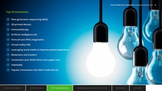Top 10 innovations
Next-generation sequencing (NGS)
3D-printed devices
Immunotherapy
Artificial intelligence (AI)
Point-of-care (POC) diagnostics
Virtual reality (VR)
Leveraging social media to improve patient experience
Biosensors and trackers
Convenient care: Retail clinics and urgent care
Telehealth
Popular innovations that didn’t make the list
EXECUTIVE SUMMARY INTRODUCTION TOP 10 INNOVATIONS EMBRACING INNOVATION: NEXT STEPS AUTHORS
REFERENCES
TOP 10 INNOVATIONS
Top 10 health care innovations: Achieving more for less 9
 