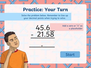 Add a zero or “x” as
a placeholder
Practice: Your Turn
-
.
45.6
21.58
Solve the problem below. Remember to line up
your decimal points when trying to solve.
02:59
02:58
02:57
02:56
02:55
02:54
02:53
02:52
02:51
02:50
02:49
02:48
02:47
02:46
02:45
02:44
02:43
02:42
02:41
02:40
02:39
02:38
02:37
02:36
02:35
02:34
02:33
02:32
02:31
02:30
02:29
02:28
02:27
02:26
02:25
02:24
02:23
02:22
02:21
02:20
02:19
02:18
02:17
02:16
02:15
02:14
02:13
02:12
02:11
02:10
02:09
02:08
02:07
02:06
02:05
02:04
02:03
02:02
02:01
02:00
01:59
01:58
01:57
01:56
01:55
01:54
01:53
01:52
01:51
01:50
01:49
01:48
01:47
01:46
01:45
01:44
01:43
01:42
01:41
01:40
01:39
01:38
01:37
01:36
01:35
01:34
01:33
01:32
01:31
01:30
01:29
01:28
01:27
01:26
01:25
01:24
01:23
01:22
01:21
01:20
01:19
01:18
01:17
01:16
01:15
01:14
01:13
01:12
01:11
01:10
01:09
01:08
01:07
01:06
01:05
01:04
01:03
01:02
01:01
01:00
00:59
00:58
00:57
00:56
00:55
00:54
00:53
00:52
00:51
00:50
00:49
00:48
00:47
00:46
00:45
00:44
00:43
00:42
00:41
00:40
00:39
00:38
00:37
00:36
00:35
00:34
00:33
00:32
00:31
00:30
00:29
00:28
00:27
00:26
00:25
00:24
00:23
00:22
00:21
00:20
00:19
00:18
00:17
00:16
00:15
00:14
00:13
00:12
00:11
00:10
00:09
00:08
00:07
00:06
00:05
00:04
00:03
00:02
00:01
00:00
Start
 