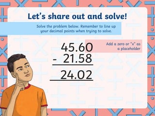 Add a zero or “x” as
a placeholder
Let’s share out and solve!
-
.
45.60
21.58
Solve the problem below. Remember to line up
your decimal points when trying to solve.
24 02
 
