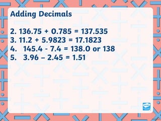 Adding Decimals
2. 136.75 + 0.785 = 137.535
3. 11.2 + 5.9823 = 17.1823
4. 145.4 - 7.4 = 138.0 or 138
5. 3.96 – 2.45 = 1.51
 