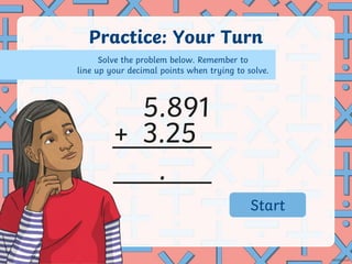 Practice: Your Turn
+
.
5.891
3.25
Solve the problem below. Remember to
line up your decimal points when trying to solve.
02:59
02:58
02:57
02:56
02:55
02:54
02:53
02:52
02:51
02:50
02:49
02:48
02:47
02:46
02:45
02:44
02:43
02:42
02:41
02:40
02:39
02:38
02:37
02:36
02:35
02:34
02:33
02:32
02:31
02:30
02:29
02:28
02:27
02:26
02:25
02:24
02:23
02:22
02:21
02:20
02:19
02:18
02:17
02:16
02:15
02:14
02:13
02:12
02:11
02:10
02:09
02:08
02:07
02:06
02:05
02:04
02:03
02:02
02:01
02:00
01:59
01:58
01:57
01:56
01:55
01:54
01:53
01:52
01:51
01:50
01:49
01:48
01:47
01:46
01:45
01:44
01:43
01:42
01:41
01:40
01:39
01:38
01:37
01:36
01:35
01:34
01:33
01:32
01:31
01:30
01:29
01:28
01:27
01:26
01:25
01:24
01:23
01:22
01:21
01:20
01:19
01:18
01:17
01:16
01:15
01:14
01:13
01:12
01:11
01:10
01:09
01:08
01:07
01:06
01:05
01:04
01:03
01:02
01:01
01:00
00:59
00:58
00:57
00:56
00:55
00:54
00:53
00:52
00:51
00:50
00:49
00:48
00:47
00:46
00:45
00:44
00:43
00:42
00:41
00:40
00:39
00:38
00:37
00:36
00:35
00:34
00:33
00:32
00:31
00:30
00:29
00:28
00:27
00:26
00:25
00:24
00:23
00:22
00:21
00:20
00:19
00:18
00:17
00:16
00:15
00:14
00:13
00:12
00:11
00:10
00:09
00:08
00:07
00:06
00:05
00:04
00:03
00:02
00:01
00:00
Start
 
