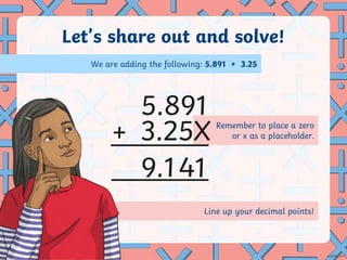 Line up your decimal points!
Remember to place a zero
or x as a placeholder.
Let’s share out and solve!
+
.
5.891
3.25X
9 141
We are adding the following: 5.891 + 3.25
 