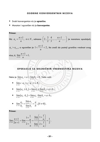 OSOBINE KONVERGENTNIH NIZOVA
Svaki konvergentan niz je ograničen.
Monoton i ograničen niz je konvergentan.
Primer:
Niz
1
n
n
a
n
+
= , n N∈ , odnosno
3 4 1
2 , , , , ,
2 3
n
n
+⎛ ⎞
⎜ ⎟
⎝ ⎠
… … je monotono opadajući,
1n na a +> , a ograničen je
1
1 2
n
n
+
< < , što znači da postoji granična vrednost ovog
niza, tj.
1
lim 1
n
n
n→∞
+
= .
OPERACIJE SA GRANIČNIM VREDNOSTIMA NIZOVA
Neka je lim n
n
a a
→∞
= i lim n
n
b b
→∞
= . Tada važi:
lim ,n
n
c a c a c R
→∞
⋅ = ⋅ ∈ ;
( )lim lim limn n n n
n n n
a b a b a b
→∞ →∞ →∞
± = ± = ± ;
( )lim lim limn n n n
n n n
a b a b a b
→∞ →∞ →∞
⋅ = ⋅ = ⋅ ;
( )
lim
lim , 0
lim
n
n n
n
n n
n
aa a
b
b b b
→∞
→∞
→∞
= = ≠ .
Primer:
11 lim 11
1 1
lim lim
1 12 1 22 lim 2
n
n n
n
n nn
n
n n
→∞
→∞ →∞
→∞
⎛ ⎞
++ ⎜ ⎟+ ⎝ ⎠= = =
+ ⎛ ⎞+ +⎜ ⎟
⎝ ⎠
.
- 91 -
 