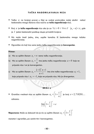 TAČKA NAGOMILAVANJA NIZA
Tačka a na brojnoj pravoj u čijoj se svakoj proizvoljno maloj okolini nalazi
beskonačno mnogo članova niza naziva se tačka nagomilavanja niza.
Broj a je tačka nagomilavanja niza ako je za 0ε∀ > i n I∀ ∈ na a ε− < , gde
je I jedan beskonačni podskup skupa prirodnih brojeva
Niz može imati jednu, dve, uopšte konačno ili beskonačno mnogo tačaka
nagomilavanja.
Ograničen niz koji ima samo jednu tačku nagomilavanja je konvergentan.
Primer:
a) Niz sa opštim članom na n= nema tačku nagomilavanja.
b) Niz sa opštim članom
1
na
n
= ima jednu tačku nagomilavanja 0a = koja ne
pripada nizu i on je konvergentan.
c) Niz sa opštim članom
( )1 1
1
n
n
n
a
n
− +
=
+
ima dve tačke nagomilavanja 1 1a = ,
koja pripada nizu i 2 1a = − , koja ne pripada nizu. Niz je divergentan.
BROJ e
Granična vrednost niza sa opštim članom
1
1
n
na
n
⎛ ⎞
= +⎜ ⎟
⎝ ⎠
je broj 2,718281e = …
odnosno:
1
lim 1
n
n
e
n→∞
⎛ ⎞
+ =⎜ ⎟
⎝ ⎠
Napomena: Može se dokazati da je niz sa opštim članom
1
1
n
na
n
⎛ ⎞
= +⎜ ⎟
⎝ ⎠
monoton i ograničen, pa samim tim i konvergentan.
- 92 -
 