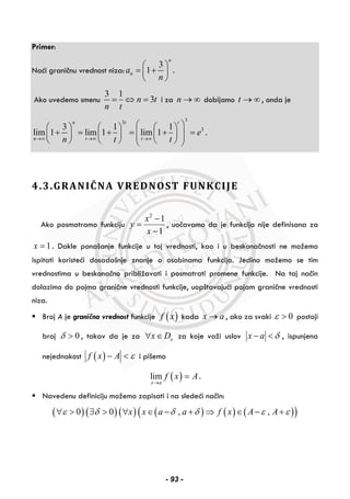 Primer:
Naći graničnu vrednost niza:
3
1
n
na
n
⎛ ⎞
= +⎜ ⎟
⎝ ⎠
.
Ako uvedemo smenu
3 1
3n t
n t
= ⇔ = i za n → ∞ dobijamo t → ∞ , onda je
33
33 1 1
lim 1 lim 1 lim 1
n t t
n t t
e
n t t→∞ →∞ →∞
⎛ ⎞⎛ ⎞ ⎛ ⎞ ⎛ ⎞
+ = + = + =⎜ ⎟⎜ ⎟ ⎜ ⎟ ⎜ ⎟⎜ ⎟⎝ ⎠ ⎝ ⎠ ⎝ ⎠⎝ ⎠
.
4.3.GRANIČNA VREDNOST FUNKCIJE
Ako posmatramo funkciju
2
1
1
x
y
x
−
=
−
, uočavamo da je funkcija nije definisana za
1x = . Dakle ponašanje funkcije u toj vrednosti, kao i u beskonačnosti ne možemo
ispitati koristeći dosadašnje znanje o osobinama funkcija. Jedino možemo se tim
vrednostima u beskonačno približavati i posmatrati promene funkcije. Na taj način
dolazimo do pojma granične vrednosti funkcije, uopštavajući pojam granične vrednosti
niza.
Broj A je granična vrednost funkcije ( )f x kada x a→ , ako za svaki 0ε > postoji
broj 0δ > , takav da je za xx D∀ ∈ za koje važi uslov x a δ− < , ispunjena
nejednakost ( )f x A ε− < i pišemo
( )lim
x a
f x A
→
= .
Navedenu definiciju možemo zapisati i na sledeći način:
( )( )( ) ( ) ( ) ( )( )0 0 , ,x x a a f x A Aε δ δ δ ε ε∀ > ∃ > ∀ ∈ − + ⇒ ∈ − +
- 93 -
 