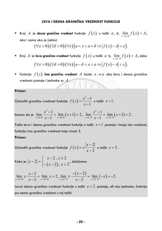 LEVA I DESNA GRANIČNA VREDNOST FUNKCIJE
Broj A je desna granična vrednost funkcije ( )f x u tački a , tj. ( )0
lim
x a
f x A
→ +
= ,
ako i samo ako je (akko)
( )( )( ) ( )( )0 0 x a x a f x Aε δ δ ε∀ > ∃ > ∀ < < + ⇒ − < .
Broj A je leva granična vrednost funkcije ( )f x u tački a tj. ( )0
lim
x a
f x A
→ −
= , akko
( )( )( ) ( )( )0 0 x a x a f x Aε δ δ ε∀ > ∃ > ∀ − < < ⇒ − < .
Funkcija ( )f x ima graničnu vrednost A kada x a→ ako leva i desna granična
vrednost postoje i jednake su A .
Primer:
Odrediti graničnu vrednost funkcije ( )
2
1
1
x
f x
x
−
=
−
u tački 1x = .
Imamo da je ( )
2
1 0 1 0
1
lim lim 1 2
1x x
x
x
x→ + → +
−
= + =
−
, ( )
2
1 0 1 0
1
lim lim 1 2
1x x
x
x
x→ − → −
−
= + =
−
.
Pošto leva i desna granična vrednost funkcije u tački 1x = postoje i imaju istu vrednost,
funkcija ima graničnu vrednost koja iznosi 2.
Primer:
Odrediti graničnu vrednost funkcije ( )
2
2
x
f x x
x
−
=
−
u tački 2x = .
Kako je
( )
2 , 2
2
2 , 2
x x
x
x x
− ≥⎧
− = ⎨
− − <⎩
, dobijamo:
2 0 2 0
2
lim lim 2
2x x
x
x x
x→ + → +
−
⋅ = =
−
,
( )
( )2 0 2 0
2
lim lim 2
2x x
x
x x
x→ − → −
− −
⋅ = − = −
−
.
Levai desna granična vrednost funkcije u tački 2x = postoje, ali nisu jednake, funkcija
pa nema graničnu vrednost u toj tački.
- 95 -
 