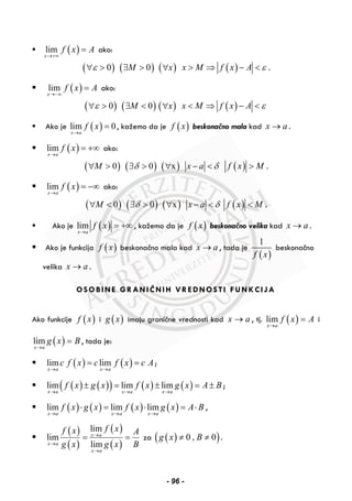 ( )lim
x
f x A
→+∞
= ako:
( )0ε∀ > ( )0M∃ > ( )x∀ ( )x M f x A ε> ⇒ − < .
( )lim
x
f x A
→−∞
= ako:
( )0ε∀ > ( )0M∃ < ( )x∀ ( )x M f x A ε< ⇒ − <
Ako je ( )lim 0
x a
f x
→
= , kažemo da je ( )f x beskonačno mala kad x a→ .
( )lim
x a
f x
→
= +∞ ako:
( )0M∀ > ( )0δ∃ > ( )x∀ x a δ− < ( )f x M> .
( )lim
x a
f x
→
= −∞ ako:
( )0M∀ < ( )0δ∃ > ( )x∀ x a δ− < ( )f x M< .
Ako je ( )lim
x a
f x
→
= +∞ , kažemo da je ( )f x beskonačno velika kad x a→ .
Ako je funkcija ( )f x beskonačno mala kad x a→ , tada je
( )
1
f x
beskonačno
velika x a→ .
OSOBINE GRANIČNIH VREDNOSTI FUNKCIJA
Ako funkcije ( )f x i ( )g x imaju granične vrednosti kad x a→ , tj. ( )lim
x a
f x A
→
= i
( )lim
x a
g x B
→
= , tada je:
( ) ( )lim lim
x a x a
c f x c f x c A
→ →
= = ;
( ) ( )( ) ( ) ( )lim lim lim
x a x a x a
f x g x f x g x A B
→ → →
± = ± = ± ;
( ) ( ) ( ) ( )lim lim lim
x a x a x a
f x g x f x g x A B
→ → →
⋅ = ⋅ = ⋅ ,
( )
( )
( )
( )
lim
lim
lim
x a
x a
x a
f xf x A
g x g x B
→
→
→
= = za ( )( )0 , 0g x B≠ ≠ .
- 96 -
 