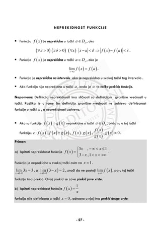 NEPREKIDNOST FUNKCIJE
Funkcija ( )f x je neprekidna u tački xa D∈ , ako
( )0ε∀ > ( )0δ∃ > ( )x∀ ( ) ( )x a f x f aδ ε− < ⇒ − < .
Funkcija ( )f x je neprekidna u tački xa D∈ , ako je
( ) ( )lim
x a
f x f a
→
= .
Funkcija je neprekidna na intervalu ako je neprekidna u svakoj tački tog intervala .
Ako funkcija nije neprekidna u tački a , onda je a to tačka prekida funkcije.
Napomena: Definicija neprekidnosti ima sličnosti sa definicijom granične vrednosti u
tački. Razlika je u tome što definicija granične vrednosti ne zahteva definisanost
funkcije u tački a , a neprekidnosti zahteva.
Ako su funkcije ( )f x i ( )g x neprekidne u tački xa D∈ , onda su u toj tački
funkcije: ( ) ( ) ( ) ( ) ( )
( )
( )
( ), , , , 0
f x
c f x f x g x f x g x g x
g x
⋅ ± ⋅ ≠ .
Primer:
a) Ispitati neprekidnost funkcije ( )
3 , 1
3 ,1
x x
f x
x x
− ∞ < ≤⎧
= ⎨
− < < +∞⎩
.
Funkcija je neprekidna u svakoj tački osim za 1x = .
1 0
lim 3 3
x
x
→ −
= , a ( )1 0
lim 3 2
x
x
→ +
− = , znači da ne postoji ( )1
lim
x
f x
→
, pa u toj tački
funkcija ima prekid. Ovaj prekid se zove prekid prve vrste.
b) Ispitati neprekidnost funkcije ( )
1
f x
x
=
funkcija nije definisana u tački 0x = , odnosno u njoj ima prekid druge vrste
- 97 -
 