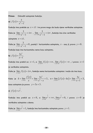 Primer: Odrediti asimptote funkcija:
a) ( ) 2
3
1
f x
x
=
−
.
Funkcija ima prekide za 1x = ± i te prave mogu da budu njene vertikalne asimptote.
Kako je 2 21 0 1 0
3 3
lim , lim
1 1x xx x→ ± →− ±
= ±∞ = ∞
− −
∓ ,funkcija ima dve vertikalne
asimptote 1x = ± .
Pošto je 2
3
lim 0
1x x→±∞
=
−
, postoji i horizontalna asimptota, x - osa, tj. prava 0y = .
Funkcija koja ima horizontalnu nema kosu asimptotu.
b) ( )
2
3
1
x
f x
x
=
−
.
Funkcija ima prekid za 1x = , a ( ) ( )1 0 1 0
lim , lim
x x
f x f x
→ + → −
= +∞ = −∞ , i prava 1x =
je vertikalna asimptota.
Pošto je ( )lim
x
f x
→±∞
= ±∞ , funkcija nema horizontalnu asimptotu i može da ima kosu.
Kako je
( ) 2
2
3
lim lim 3
x x
f x x
k
x x x→±∞ →±∞
= = =
−
, ( )( ) 3
lim lim 3
1x x
x
n f x kx
x→±∞ →±∞
= − = =
−
,
kosa asimptota je prava 3 3y x= + .
c) ( )
1
x
f x e= .
Funkcija ima prekid za 0x = , a
1 1
0 0
lim , lim 0x x
x x
e e
→+ →−
= +∞ = , i prava 0x = je
vertikalna asimptota s desna.
Pošto je
1
lim 1x
x
e
→±∞
= , funkcija ima horizontalnu asimptotu pravu 1y = .
- 99 -
 