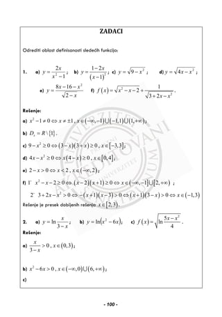 ZADACI
Odrediti oblast definisanosti sledećih funkcija:
1. a)
1
2
2
−
=
x
x
y ; b)
( )
2
1 2
1
x
y
x
−
=
−
; c) 2
9 xy −= ; d) 2
4 xxy −= ;
e)
x
xx
y
−
−−
=
2
168 2
f) ( ) 2
2
1
2
3 2
f x x x
x x
= − − +
+ −
.
Rešenje:
a) ( ) ( ) ( )2
1 0 1, , 1 1,1 1,x x x− ≠ ⇔ ≠ ± ∈ −∞ − − +∞∪ ∪ ;
b) { } 1xD R= .
c) ( )( ) [ ]2
9 0 3 3 0 , 3,3x x x x− ≥ ⇔ − + ≥ ∈ − ;
d) ( ) [ ]2
4 0 4 0 , 0,4x x x x x− ≥ ⇔ − ≥ ∈ ;
e) ( )2 0 2 , ,2x x x− > ⇔ < ∈ −∞ ;
f) ( )( ) ( ] [ )2
1 2 0 2 1 0 , 1 2,x x x x x− − ≥ ⇔ − + ≥ ⇔ ∈ −∞ − +∞∪ ;
( )( ) ( )( ) ( )2
2 3 2 0 1 3 0 1 3 0 1,3x x x x x x x+ − > ⇔ − + − > ⇔ + − > ⇔ ∈ −
Rešenje je presek dobijenih rešenja [ )2,3x∈ .
2. a)
x
x
y
−
=
3
ln ; b) ( )xxy 6ln 2
−= ; c) ( )
2
5
ln
4
x x
f x
−
= .
Rešenje:
a) ( )0 , 0,3
3
x
x
x
> ∈
−
;
b) ( ) ( )2
6 0 , ,0 6,x x x− > ∈ −∞ +∞∪ ;
c)
- 100 -
 