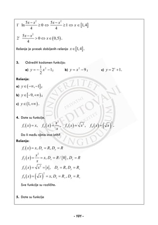 [ ]
2 2
5 5
1 ln 0 1 1,4
4 4
x x x x
x
− −
≥ ⇔ ≥ ⇔ ∈
( )
2
5
2 0 0,5
4
x x
x
−
> ⇔ ∈ .
Rešenje je presek dobijenih rešenja [ ]1,4x∈ .
3. Odrediti kodomen funkcija:
a) 1
2
1 2
−−= xy ; b) 92
−= xy ; c) 2 1x
y = + .
Rešenje:
a) ( ], 1y ∈ −∞ − ;
b) [ )9,y ∈ − +∞ ;
c) ( )1,y ∈ +∞ .
4. Date su funkcije.
( ) ( ) ( ) ( ) ( )
2 2
2
1 2 3 4, , ,
x
f x x f x f x x f x x
x
= = = = .
Da li među njima ima istih?
Rešenje:
( )
( ) { }
( )
( ) ( )
1
2
2
2
3
2
4
, ,
, / 0 ,
, ,
, ,
x y
x y
x y
x y
f x x D R D R
x
f x x D R D R
x
f x x x D R D R
f x x x D R D R
+
+ +
= = =
= = = =
= = = =
= = = =
Sve funkcije su različite.
5. Date su funkcije
- 101 -
 