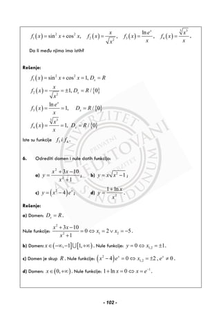 ( ) ( ) ( ) ( )
3 3
2 2
1 2 3 42
ln
sin cos , , ,
x
x e x
f x x x f x f x f x
x xx
= + = = = .
Da li među njima ima istih?
Rešenje:
( )
( ) { }
( ) { }
( ) { }
2 2
1
2 2
3
3 3
4
sin cos 1,
1, / 0
ln
1, / 0
1, / 0
x
x
x
x
x
f x x x D R
x
f x D R
x
e
f x D R
x
x
f x D R
x
= + = =
= = ± =
= = =
= = =
Iste su funkcije 3 4f i f .
6. Odrediti domen i nule datih funkcija:
a)
1
103
2
2
+
−+
=
x
xx
y ; b) 2
1y x x= − ;
c) ( )2
4 x
y x e= − ; d) 2
ln1
x
x
y
+
= .
Rešenje:
a) Domen: xD R= .
Nule funkcije:
2
1 22
3 10
0 2 5
1
x x
x x
x
+ −
= ⇔ = ∨ = −
+
.
b) Domen: ( ] [ ), 1 1,x∈ −∞ − +∞∪ . Nule funkcije: 1,20 1y x= ⇔ = ± .
c) Domen je skup R . Nule funkcije: ( )2
1,24 0 2 , 0x x
x e x e− = ⇔ = ± ≠ .
d) Domen: ( )0,x∈ +∞ . Nule funkcije: 1
1 ln 0x x e−
+ = ⇔ = .
- 102 -
 