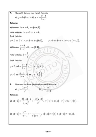 7. Odrediti domen, nule i znak funkcija:
a) ( )ln 1y x= − ; b)
4
ln
1
x
y
x
−
=
−
.
Rešenje:
a) Domen: 1 0x− > , ( ),1x∈ −∞ .
Nule funkcije: 1 1 0x x− = ⇔ = .
Znak funkcije:
( )0 0 1 1 0,1y x x< ⇔ < − < ⇔ ∈ , ( )0 1 1 ,0y x x> ⇔ − > ⇔ ∈ −∞ .
b) Domen:
4
0
1
x
x
−
>
−
, ( )1,4x∈ .
Nule funkcije:
5
2
x = .
Znak funkcije:
0y < za 1
1
4
0 <
−
−
<
x
x
,
5
,4
2
x
⎛ ⎞
∈⎜ ⎟
⎝ ⎠
i
0y > za 1
1
4
>
−
−
x
x
za
5
1,
2
x
⎛ ⎞
∈⎜ ⎟
⎝ ⎠
.
8. Dokazati da funkcije nisu ni parne ni neparne:
a) 2
2 2x
y
x
−
= ; b)
1−
=
x
e
y
x
.
Rešenje:
a) ( )
( )
( )
( )
2 2
2 2 2 1x x
y x
xx
− − − +
− = =
−
; ( ) ( )y x y x− ≠ i ( ) ( )y x y x− ≠ − ;
b) ( )
( )
1
1 1
x
x
e
y x
x e x
−
− = = −
− − +
, ( ) ( )y x y x− ≠ i ( ) ( )y x y x− ≠ − .
- 103 -
 