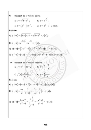 9. Dokazati da su funkcije parne:
a) 2
4 xy −= ; b) 2
2
x
ey
−
= ;
c) ( )
2
2
1 x
y x e−
= − ; d) xxy cos312
−−= .
Rešenje:
a) ( ) ( ) ( )
2 2
4 4y x x x y x− = − − = − = ;
b) ( )
( )
( )
2 2
2 2
x x
y x e e y x
−
− −
− = = = ;
c) ( ) ( )( ) ( )
( ) ( )
2 22 2
1 1x x
y x x e x e y x− − −
− = − − = − = ;
d) ( ) ( ) ( ) ( )
2 2
1 3cos 1 3cosy x x x x x y x− = − − − − = − − = .
10. Dokazati da su funkcije neparne:
a) xxy 23
−= ; b)
x
x
y
2
2
−= ;
c) ( )
1
1
x
x
e
f x
e
+
=
−
; d)
12
12
+
−
= x
x
y .
Rešenje:
a) ( ) ( ) ( ) ( ) ( )
3 3
2 2y x x x x x y x− = − − − = − − = − ;
b) ( )
( )
( )
2 2
2 2
x x
y x y x
x x
− ⎛ ⎞
− = − = − − = −⎜ ⎟
− ⎝ ⎠
;
c) ( ) ( )
1
1
1 1
11 11
x xx
x x
x
e eey x y x
e e
e
−
−
+
+ +
− = = = − = −
− −−
;
- 104 -
 