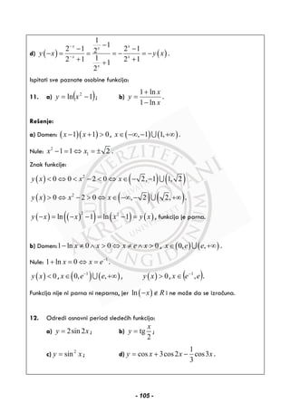 d) ( ) ( )
1
1
2 1 2 12
12 1 2 11
2
x xx
x x
x
y x y x
−
−
−
− −
− = = = − = −
+ ++
.
Ispitati sve poznate osobine funkcija:
11. a) ( )1ln 2
−= xy ; b)
x
x
y
ln1
ln1
−
+
= .
Rešenje:
a) Domen: ( )( )1 1 0x x− + > , ( ) ( ), 1 1,x∈ −∞ − +∞∪ .
Nule: 2
11 1 2x x− = ⇔ = ± .
Znak funkcije:
( ) ( ) ( )2
0 0 2 0 2, 1 1, 2y x x x< ⇔ < − < ⇔ ∈ − − ∪
( ) ( ) ( )2
0 2 0 , 2 2,y x x x> ⇔ − > ⇔ ∈ −∞ − +∞∪ .
( ) ( )( ) ( ) ( )
2 2
ln 1 ln 1y x x x y x− = − − = − = , funkcija je parna.
b) Domen:1 ln 0 0 0x x x e x− ≠ ∧ > ⇔ ≠ ∧ > , ( ) ( )0, ,x e e∈ +∞∪ .
Nule: 1
1 ln 0x x e−
+ = ⇔ = .
( ) 0y x < , ( ) ( )1
0, ,x e e−
∈ +∞∪ , ( ) 0y x > , ( )eex ,1−
∈ .
Funkcija nije ni parna ni neparna, jer ( )ln x R− ∉ i ne može da se izračuna.
12. Odredi osnovni period sledećih funkcija:
a) 2sin 2y x= ; b) tg
2
x
y = ;
c) xy 2
sin= ; d) xxxy 3cos
3
1
2cos3cos −+= .
- 105 -
 