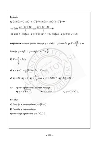 Rešenje:
a) ( ) ( )2sin 2 2sin 2 sin 2 sin 2 0x x T x x T= + ⇔ − + =
( ) ( )
2 2 2 2 2 2
2sin cos 0
2 2
2sin cos 2 0 sin 0 , cos 2 0 ;
x x T x x T
T x T T x T T π
− + + −
⇔ ⋅ =
⇔ ⋅ − = ⇔ = − ≠ ⇔ =
Napomena: Osnovni period funkcija siny bx= i cosy bx= je
2
T
b
π
= , a za
funkcije tgy bx= i ctgy bx= je T
b
π
= .
b) 2
1
2
T
π
π= = ;
c) ( )2 1
sin 1 cos2
2
y x x= = − , T π= ;
d) 1 2 3
2
2 , ,
3
T T T
π
π π= = = , pa je ( )1 2 3, , 2T NZS T T T π= = .
13. Ispitati ograničenost sledećih funkcija:
a) 2
4 xy −= ; b) 4y x= − ; c) xy 2sin2= .
Rešenje:
a) Funkcija je neograničena [ )0,y ∈ ∞ ;
b) Funkcija je neograničena;
c) Funkcija je ograničena [ ]2,2y ∈ − .
- 106 -
 