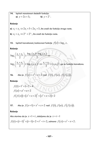 14. Ispitati monotonost sledećih funkcija:
a) 32 += xy ; b) x
y 2= .
Rešenje
a) 1 2 1 22 3 2 3x x x x< ⇒ + < + , što znači da funkcija strogo raste.
b) 1 2
1 2 2 2x x
x x< ⇒ < , što znači da funkcija raste.
15. Ispitati konveksnost, konkavnost funkcije ( ) xxf 2log= .
Rešenje
( ) ( )2 1 2 21 2
2
log log
log
2 2
x xx x ++⎛ ⎞
≥ ⇔⎜ ⎟
⎝ ⎠
( ) ( )
1 1
1 2 1 22 2
2 2 1 2 1 2log log
2 2
x x x x
x x x x
+ +⎛ ⎞
≥ ⇔ ≥⎜ ⎟
⎝ ⎠
, pa je funkcija konveksna.
16. Ako je ( ) 2
2f x x x= + + naći ( ) ( ) ( )( )1 , ,f f a f f x .
Rešenje
( )
( )
( )( ) ( ) ( )
2
2
22 2
1 1 1 2 4
2
2 2 2
f
f a a a
f f x x x x x
= + + =
= + +
= + + + + + +
17. Ako je ( ) 2
1 2f x x x+ = + + naći ( ) ( ) ( )( )1 , ,f f a f f x .
Rešenje
Ako stavimo da je 1x t+ = , dobijamo da je 1x t= −
( ) ( ) ( )
2 2
1 1 2 2f t t t t t= − + − + = − + , odnosno ( ) 2
2f x x x= − + .
- 107 -
 