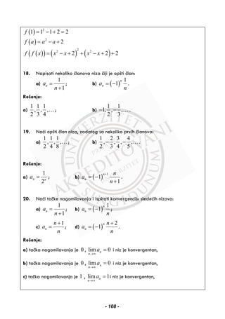 ( )
( )
( )( ) ( ) ( )
2
2
22 2
1 1 1 2 2
2
2 2 2
f
f a a a
f f x x x x x
= − + =
= − +
= − + + − + +
18. Napisati nekoliko članova niza čiji je opšti član:
a)
1
1
na
n
=
+
; b) ( )
1
1
n
na
n
= − .
Rešenje:
a)
1 1 1
, , ,
2 3 4
…; b)
1 1
1, , ,
2 3
− − … .
19. Naći opšti član niza, zadatog sa nekoliko prvih članova:
a)
1 1 1
, , ,
2 4 8
…; b)
1 2 3 4
, , , ,
2 3 4 5
− − ….
Rešenje:
a)
1
2
n n
a = ; b) ( )
1
1
1
n
n
n
a
n
+
= −
+
.
20. Naći tačke nagomilavanja i ispitati konvergenciju sledećih nizova:
a)
1
1
na
n
=
+
; b) ( )
1
1
n
na
n
= − ;
c)
1
n
n
a
n
+
= ; d) ( )
2
1
n
n
n
a
n
+
= − .
Rešenje:
a) tačka nagomilavanja je 0 , lim 0n
n
a
→∞
= i niz je konvergentan,
b) tačka nagomilavanja je 0 , lim 0n
n
a
→∞
= i niz je konvergentan,
c) tačka nagomilavanja je 1 , lim 1n
n
a
→∞
= i niz je konvergentan,
- 108 -
 