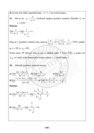 d) niz ima dve tačke nagomilavanja, 1− i 1, i niz ne konvergira.
21. Dat je niz
1
n
n
a
n
=
+
. Izračunati njegovu graničnu vrednost. Odrediti 0n za
0,01ε = .
Rešenje:
1
lim lim 1
11 1
n n
n
n
n
→∞ →∞
= =
+ +
.
Kako je 1 granična vrednost niza, onda je
1 1
1 0,01
1 1 1
n
n n n
−
− = = <
+ + +
odakle
je 99n > tj. 0 99n = .
Prema tome 99 članova niza je van ε okoline tačke 1 širine 0,01, a počev od
100a svi ostali, tj.njih beskonačno mnogo nalaze u ε okolini tačke 1.
22. Odrediti granične vrednosti nizova:
a)
2
2
2 2 3
lim
3 1n
n n
n→∞
+ +
+
; b) 2
2
lim
3 1n
n
n→∞ +
; c)
2
2
lim
3 1n
n
n→∞ +
,
d)
( )
( )
2
1 3 5 2 1
lim
1n
n
n→∞
+ + + + −
+
…
; e) 2
1 1 1
lim 1
2 2 2nn→∞
⎛ ⎞
+ + + +⎜ ⎟
⎝ ⎠
.
Rešenje:
a)
2 2
2
2
2 3
2
2 2 3 2
lim lim
13 1 33
n n
n n n n
n
n
→∞ →∞
+ +
+ +
= =
+ +
;
b) 2
2
2
2
lim lim 0
13 1 3
n n
n n
n
n
→∞ →∞
= =
+ +
;
- 109 -
 
