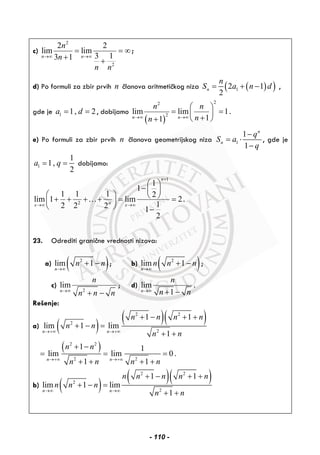 c)
2
2
2 2
lim lim
3 13 1n n
n
n
n n
→∞ →∞
= = ∞
+ +
;
d) Po formuli za zbir prvih n članova aritmetičkog niza ( )( )12 1
2
n
n
S a n d= + − ,
gde je 1 1, 2a d= = , dobijamo
( )
22
2
lim lim 1
11n n
n n
nn→∞ →∞
⎛ ⎞
= =⎜ ⎟
+⎝ ⎠+
.
e) Po formuli za zbir prvih n članova geometrijskog niza 1
1
1
n
n
q
S a
q
−
= ⋅
−
, gde je
1
1
1,
2
a q= = dobijamo:
1
2
1
1
1 1 1 2
lim 1 lim 2
12 2 2 1
2
n
nx x
+
→∞ →∞
⎛ ⎞
−⎜ ⎟
⎛ ⎞ ⎝ ⎠+ + + + = =⎜ ⎟
⎝ ⎠ −
… .
23. Odrediti granične vrednosti nizova:
a) ( )2
lim 1
n
n n
→∞
+ − ; b) ( )2
lim 1
n
n n n
→∞
+ − ;
c)
2
lim
n
n
n n n→∞
+ −
; d) lim
1n
n
n n→∞ + −
.
Rešenje:
a) ( )
( )( )2 2
2
2
1 1
lim 1 lim
1n n
n n n n
n n
n n→+∞ →+∞
+ − + +
+ − =
+ +
( )2 2
2 2
1 1
lim lim 0 .
1 1n n
n n
n n n n→+∞ →+∞
+ −
= = =
+ + + +
b) ( )
( )( )2 2
2
2
1 1
lim 1 lim
1n n
n n n n n
n n n
n n→∞ →∞
+ − + +
+ − =
+ +
- 110 -
 