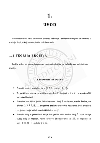 1.
UVOD
U uvodnom delu dati su osnovni obrasci, definicije i teoreme sa kojima se srećemo u
srednjoj školi, a koji su neophodni u daljem radu.
1.1.TEORIJA BROJEVA
Broj je jedan od osnovnih pojmova matemake koji se ne definiše, već se intuitivno
shvata.
P R I R O D N I B R O J E V I
Prirodni brojevi su oblika { }1,2,3, , , 1,N n n= +… … .
Za svaki broj n N∈ postoji broj 1n N+ ∈ . Brojevi n i 1n + su uzastopni ili
sukcesivni brojevi.
Prirodan broj čiji su jedini činioci on sam i broj 1 nazivamo prostim brojem, na
primer 2,3,5,7,11,…. Uzajamno prostim brojevima nazivamo dva prirodna
broja ako im je jedini zajednički činilac broj 1.
Prirodni broj je paran ako mu je bar jedan prost činilac broj 2 . Ako to nije
slučaj broj je neparan. Parne brojeve obeležavamo sa 2k , a neparne sa
2 1k + ili 2 1k − , gde je k N∈ .
- 3 -
 