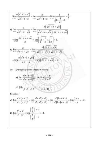 ( )2 2
2 2
2
1 1 1
lim lim lim .
211 1 1 1
n n n
n n n n
n n n n
n
→∞ →∞ →∞
+ −
= = =
+ + + + + +
c)
( )
( )( )
2
2 2 2
lim lim
n n
n n n nn
n n n n n n n n n→∞ →∞
+ +
=
+ − + − + +
2
1 1
lim lim 1 1.
n n
n n n
n n n→∞ →∞
⎛ ⎞+ +
= = + + =⎜ ⎟⎜ ⎟
⎝ ⎠
d)
( )
( )( )
1
lim lim
1 1 1n n
n n nn
n n n n n n→∞ →∞
+ +
=
+ − + − + +
( )
( )
1
lim lim 1 .
1n n
n n n
n n
n n→∞ →∞
+ +
= = + + = ∞
+ −
24. Odrediti granične vrednosti nizova:
a)
( )
( )
! 1 !
lim
! 1 !n
n n
n n→∞
+ +
− +
; b)
3 5
lim
3 5
n n
n nn→∞
+
−
;
c)
( )
1 1 1
lim
1 2 2 3 1n n n→∞
⎛ ⎞
+ + +⎜ ⎟⎜ ⎟⋅ ⋅ +⎝ ⎠
.
Rešenje:
a)
( )
( )
( )
( )
( )
( )( )
! 1 ! ! ! 1 ! 1 1 2
lim lim lim lim 2 .
! 1 ! ! ! 1 ! 1 1n n n n
n n n n n n n n
n n n n n nn n→∞ →∞ →∞ →∞
+ + + + + + +
= = = = −
− + − + −− +
b)
3
1
3 5 5
lim lim 1.
3 5 3
1
5
n
n n
nn nn n→∞ →∞
⎛ ⎞
+⎜ ⎟+ ⎝ ⎠= = −
− ⎛ ⎞
−⎜ ⎟
⎝ ⎠
- 111 -
 