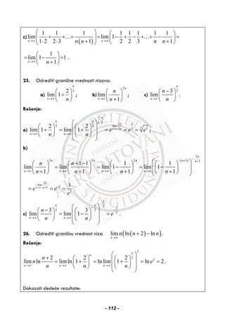 c)
( )
1 1 1 1 1 1 1 1
lim lim 1
1 2 2 3 1 2 2 3 1n nn n n n→∞ →∞
⎛ ⎞ ⎛ ⎞
+ + + = − + − + + − =⎜ ⎟ ⎜ ⎟⎜ ⎟⋅ ⋅ + +⎝ ⎠⎝ ⎠
… …
1
lim 1 1
1n n→∞
⎛ ⎞
= − =⎜ ⎟
+⎝ ⎠
.
25. Odrediti granične vrednosti nizova:
a)
32
lim 1
n
n n→∞
⎛ ⎞
+⎜ ⎟
⎝ ⎠
; b)
2
lim
1
n
n
n
n→∞
⎛ ⎞
⎜ ⎟
+⎝ ⎠
; c)
23
lim
n
n
n
n→∞
−⎛ ⎞
⎜ ⎟
⎝ ⎠
.
Rešenje:
a)
2
3
2 2
3 2 lim
233 3
2 2
lim 1 lim 1 n
n
n n n
n
n
n n
e e e
n n
→∞
⋅
→∞ →∞
⎛ ⎞
⎛ ⎞ ⎛ ⎞⎜ ⎟+ = + = = =⎜ ⎟ ⎜ ⎟⎜ ⎟⎝ ⎠ ⎝ ⎠
⎝ ⎠
;
b)
( )
2
2 2 2 1 1
1 1 1 1
lim lim lim 1 lim 1
1 1 1 1
n
n n n n n
n n n n
n n
n n n n
−
− + +
→∞ →∞ →∞ →∞
⎛ ⎞+ −⎛ ⎞ ⎛ ⎞ ⎛ ⎞ ⎛ ⎞
= = − = −⎜ ⎟⎜ ⎟ ⎜ ⎟ ⎜ ⎟ ⎜ ⎟⎜ ⎟+ + + +⎝ ⎠ ⎝ ⎠ ⎝ ⎠ ⎝ ⎠⎝ ⎠
2
lim
21
2
1
.n
n
n
e e
e
→∞
−
−+
= = =
c)
3
2
3
2 3
2
3 3
lim lim 1 .
n n
n n
n
e
n n
−
−
−
→∞ →∞
⎛ ⎞
−⎛ ⎞ ⎛ ⎞⎜ ⎟= − =⎜ ⎟ ⎜ ⎟⎜ ⎟⎝ ⎠ ⎝ ⎠
⎝ ⎠
26. Odrediti graničnu vrednost niza ( )( )lim ln 2 ln
n
n n n
→∞
+ − .
Rešenje:
2
2
22 2 2
lim ln limln 1 ln lim 1 ln 2
n
n
n n n
n
n e
n n n→∞ →∞ →∞
⎛ ⎞
+ ⎛ ⎞ ⎛ ⎞⎜ ⎟= + = + = =⎜ ⎟ ⎜ ⎟⎜ ⎟⎝ ⎠ ⎝ ⎠
⎝ ⎠
.
Dokazati sledeće rezultate:
- 112 -
 