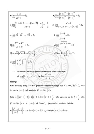 a)
2
1
lim 1
1n
n
n→∞
+
=
+
; b)
( ) ( )
( ) ( )
3 3
3 3
1 1
lim 0
1 1n
n n
n n→∞
+ − −
=
+ + −
;
c)
( )1 4 7 3 2 1
lim
3 1 2 3n
n n
n→∞
+ + + + −⎛ ⎞
− = −⎜ ⎟
+⎝ ⎠
…
; d)
( )
2
1
lim 2
1 2 3 1n
n
n→∞
+
=
+ + + + −…
;
e) 4 2
lim 2 2 2 2
n
n→∞
⋅ ⋅ ⋅ =… ; i)
1
1
2 1
lim 0
2 1
n
n
n
→∞
−
=
+
;
j)
1 1
2 3
lim 3
2 3
n n
n nn
+ +
→∞
+
=
+
; k)
2
lim 0
n
n n n
n→∞
+ −
= ;
l) ( ) 1
lim 1
2n
n n n
→∞
+ − = ; m)
3
62
lim 1
n
n
e
n
−
→∞
⎛ ⎞
− =⎜ ⎟
⎝ ⎠
;
n)
2 1
21
lim
2
n
n
n
e
n
+
−
→∞
+⎛ ⎞
=⎜ ⎟
+⎝ ⎠
.
27. Na osnovu definicije granične vrednosri pokazati da je:
a) ( )1
lim 2 1 1
x
x
→
− = ; b)
2
2
4
lim 4
2x
x
x→
−
=
−
.
Rešenje:
a) Po definiciji broj 1 će biti granična vrednost funkcije ako 0ε∀ > , 0δ∃ > , tako
da ako je 1x δ− < , onda je ( )2 1 1x ε− − < .
Kako je ( )2 1 1 2 1 1
2
x x x
ε
ε− − = − < ⇒ − < , i ako uzmemo da je
2
ε
δ = , biće
( )2 1 1x ε− − < , za 1x δ− < . Zanači, 1 je granična vrednost funkcije.
b)
2
4
4 2 4 2
2
x
x x
x
ε
−
− = + − = − <
−
, za svaki 2x δ ε− < = .
- 113 -
 