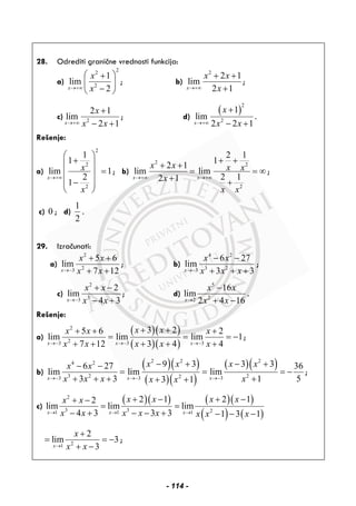 28. Odrediti granične vrednosti funkcija:
a)
22
2
1
lim
2x
x
x→+∞
⎛ ⎞+
⎜ ⎟
−⎝ ⎠
; b)
2
2 1
lim
2 1x
x x
x→+∞
+ +
+
;
c) 2
2 1
lim
2 1x
x
x x→+∞
+
− +
; d)
( )
2
2
1
lim
2 2 1x
x
x x→+∞
+
− +
.
Rešenje:
a)
2
2
2
1
1
lim 1
2
1
x
x
x
→+∞
⎛ ⎞
+⎜ ⎟
=⎜ ⎟
⎜ ⎟−⎜ ⎟
⎝ ⎠
; b)
2 2
2
2 1
1
2 1
lim lim
2 12 1x x
x x x x
x
x x
→+∞ →+∞
+ +
+ +
= = ∞
+ +
;
c) 0 ; d)
1
2
.
29. Izračunati:
a)
2
23
5 6
lim
7 12x
x x
x x→−
+ +
+ +
; b)
4 2
3 23
6 27
lim
3 3x
x x
x x x→−
− −
+ + +
;
c)
2
33
2
lim
4 3x
x x
x x→−
+ −
− +
; d)
5
22
16
lim
2 4 16x
x x
x x→
−
+ −
.
Rešenje:
a)
( )( )
( )( )
2
23 3 3
3 25 6 2
lim lim lim 1
7 12 3 4 4x x x
x xx x x
x x x x x→− →− →−
+ ++ + +
= = = −
+ + + + +
;
b)
( )( )
( )( )
( )( )2 2 24 2
3 2 223 3 3
9 3 3 36 27 36
lim lim lim
3 3 1 53 1x x x
x x x xx x
x x x xx x→− →− →−
− + − +− −
= = = −
+ + + ++ +
;
c)
( )( ) ( )( )
( ) ( )
2
3 3 21 1 1
2 1 2 12
lim lim lim
4 3 3 3 1 3 1x x x
x x x xx x
x x x x x x x x→ → →
+ − + −+ −
= =
− + − − + − − −
21
2
lim 3
3x
x
x x→
+
= = −
+ −
;
- 114 -
 