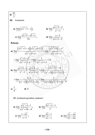 d)
16
3
.
30. Izračunati:
a) ( )2
lim 1
x
x x
→∞
+ − ; b) 21
3 2
lim
1x
x
x→
+ −
−
;
c)
0
1 1
lim
4x
x x
x→
+ − −
; d)
3
3
lim
1 2x
x
x→
−
+ −
.
Rešenje:
a)
( )( ) ( )
2
2 2 2 2
2 2
1 1 1
lim lim
1 1x x
x x x x x x
x x x x→∞ →∞
+ − + + + −
=
+ + + +
2 2
2 2
1 1
lim lim 0 .
1 1x x
x x
x x x x→∞ →∞
+ −
= = =
+ + + +
b)
( )
( )( )
2
2 21 1
3 43 2 3 2
lim lim
1 3 2 1 3 2x x
xx x
x x x x→ →
+ −+ − + +
⋅ =
− + + − + +
( )( ) ( )( )21 1
1 1 1
lim lim .
81 3 2 1 3 2x x
x
x x x x→ →
−
= = =
− + + + + +
c)
1
4
; d) 4
31. Izračunati granične vrednosti :
a)
2
20
1 1
lim
16 4x
x
x→
+ −
+ −
; b)
3 2
20
1 1
lim
x
x
x→
+ −
;
c)
3
1
1
lim
1x
x
x→
−
−
; d)
3
1
1
lim
1x
x
x→
−
−
e)
4 4
lim
x a
x a
x a→
−
−
- 115 -
 