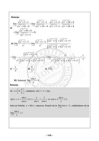 Rešenje:
a)
2 2 2 2
2 2 2 20 0
2
20
1 1 1 1 1 1 16 4
lim lim
16 4 16 4 1 1 16 4
16 4
lim 4;
1 1
x x
x
x x x x
x x x x
x
x
→ →
→
+ − + − + + + +
= ⋅ ⋅
+ − + − + + + +
+ +
= =
+ +
b)
( )
( )
2
3 2 3 2
3 2 3 2
22 20 0 3 2 3 2
1 1 11 1 1 1
lim lim
1 1 1
x x
x xx x
x x x x
→ →
+ + + ++ − + −
= ⋅
+ + + +
( )
( ) ( )
3
3 2
2
2 20 0
2 3 2 3 2 2 3 2 3 2
1 1 1
lim lim ;
3
1 1 1 1 1 1
x x
x x
x x x x x x
→ →
+ −
= = =
⎛ ⎞ ⎛ ⎞
+ + + + + + + +⎜ ⎟ ⎜ ⎟
⎝ ⎠ ⎝ ⎠
c)
1
3
− ; d)
2
3
; e) 4
2 a .
32. Dokazati
0
sin
lim 1
x
x
x→
= .
Rešenje:
Za 0,
2
x
π⎛ ⎞
∈⎜ ⎟
⎝ ⎠
, dobijamo sin x x tgx< < .
sin 1
sin 1
cos sin cos
x x
x x
x x x
< < ⇔ < <
sin
cos 1
x
x
x
⇔ ≤ ≤ .
kako je funkcija siny x= , neparna. Znajući da je
0
limcos 1
x
x
→
= , zaključujemo da je
0
sin
lim 1
x
x
x→
=
- 116 -
 