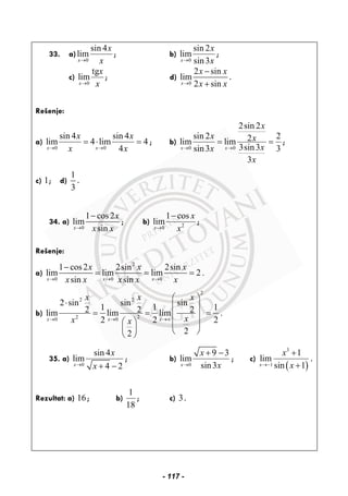 33. a)
0
sin 4
lim
x
x
x→
; b)
0
sin 2
lim
sin3x
x
x→
;
c)
0
tg
lim
x
x
x→
; d)
0
2 sin
lim
2 sinx
x x
x x→
−
+
.
Rešenje:
a)
0 0
sin 4 sin 4
lim 4 lim 4
4x x
x x
x x→ →
= ⋅ = ; b)
0 0
2sin 2
sin 2 22lim lim
3sin3sin3 3
3
x x
x
x x
xx
x
→ →
= = ;
c) 1; d)
1
3
.
34. a)
0
1 cos2
lim
sinx
x
x x→
−
; b) 20
1 cos
lim
x
x
x→
−
;
Rešenje:
a)
2
0 0 0
1 cos2 2sin 2sin
lim lim lim 2 .
sin sinx x x
x x x
x x x x x→ → →
−
= = =
b)
2
2 2
220 0
2 sin sin sin
1 1 12 2 2lim lim lim .
2 2 2
22
x x x
x x x
xx x→ → →∞
⎛ ⎞
⋅ ⎜ ⎟
= = =⎜ ⎟
⎛ ⎞ ⎜ ⎟
⎜ ⎟ ⎝ ⎠⎝ ⎠
35. a)
0
sin 4
lim
4 2x
x
x→ + −
; b)
0
9 3
lim
sin3x
x
x→
+ −
; c)
( )
3
1
1
lim
sin 1x
x
x→−
+
+
.
Rezultat: a) 16; b)
1
18
; c) 3.
- 117 -
 
