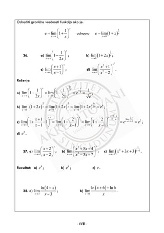 Odrediti granične vrednosti funkcija ako je:
1
lim 1
x
x
e
x→∞
⎛ ⎞
= +⎜ ⎟
⎝ ⎠
odnosno ( )
1
0
lim 1 x
x
e x
→
= +
36. a)
1
lim 1
2
x
x x→∞
⎛ ⎞
−⎜ ⎟
⎝ ⎠
; b) ( )
3
0
lim 1 2 x
x
x
→
+ ;
c)
1
lim
1
x
x
x
x→∞
+⎛ ⎞
⎜ ⎟
−⎝ ⎠
; d)
2
2
2
1
lim
2
x
x
x
x→∞
⎛ ⎞+
⎜ ⎟
−⎝ ⎠
.
Rešenje:
a)
2
1
2
2
1 1 1
lim 1 lim 1
2 2
x
x
x x
e
x x e
−
→∞ →∞
⎛ ⎞ ⎛ ⎞
− = − = =⎜ ⎟ ⎜ ⎟
⎝ ⎠ ⎝ ⎠
;
b) ( ) ( ) ( )
3 3 6
62
0 0 0
lim 1 2 lim 1 2 lim 1 2x x x
x x x
x x x e
→ → →
+ = + = + = ;
c)
1 2
2
2 1 lim
21
1 2 2
lim 1 1 lim 1 lim 1
1 1 1
x
x
x x x x
x
x
x x x
x
e e
x x x
→∞
−
⋅ ⋅
−
−
→∞ →∞ →∞
+⎛ ⎞ ⎛ ⎞ ⎛ ⎞
+ − = + = + = =⎜ ⎟ ⎜ ⎟ ⎜ ⎟
− − −⎝ ⎠ ⎝ ⎠ ⎝ ⎠
;
d) 3
e .
37. a)
2
lim
2
x
x
x
x→∞
+⎛ ⎞
⎜ ⎟
−⎝ ⎠
; b)
2
2
5 4
lim
3 7
x
x
x x
x x→∞
⎛ ⎞+ +
⎜ ⎟
− +⎝ ⎠
; c) ( )
1
2 1
1
lim 3 3 x
x
x x +
→−
+ + .
Rezultat: a) 4
e ; b) 8
e ; c) e .
38. a)
( )
3
ln 4
lim
3x
x
x→
−
−
; b)
( )
0
ln 6 ln 6
lim
x
x
x→
+ −
.
- 118 -
 
