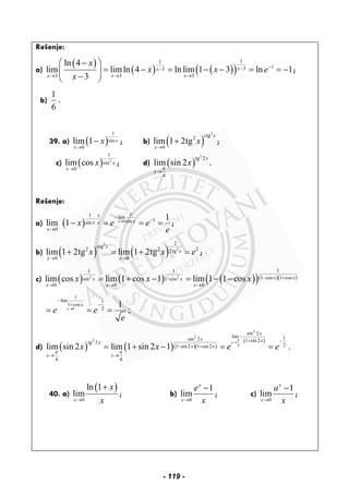 Rešenje:
a)
( )
( ) ( )( )
11
133
3 3 3
ln 4
lim limln 4 ln lim 1 3 ln 1
3
xx
x x x
x
x x e
x
−−−
→ → →
⎛ ⎞−
= − = − − = = −⎜ ⎟
−⎝ ⎠
;
b)
1
6
.
39. a) ( )
1
sin
0
lim 1 x
x
x
→
− ; b) ( )
2
ctg2
0
lim 1 2tg
x
x
x
→
+ ;
c) ( ) 2
1
sin
0
lim cos x
x
x
→
; d) ( )
2
tg 2
4
lim sin 2
x
x
x
π
→
.
Rešenje:
a) ( ) 0
1 lim
1sinsin
0
1
lim 1 x
xx
xx x
x
x e e
e
→
−⋅ −
→
− = = = ;
b) ( ) ( )
2
2
2
ctg2 2 22tg
0 0
lim 1 2tg lim 1 2tg
x
x
x x
x x e
→ →
+ = + = ;
c) ( ) ( ) ( )( )( )( )2 2
11 1
1 cos 1 cossin 1 cos
0 0 0
lim cos lim 1 cos 1 lim 1 1 cos x xx x
x x x
x x x − +−
→ → →
= + − = − −
0
1
lim 1
1 cos
2
1
;x
x
e e
e
→
−
−+
= = =
d) ( ) ( )( )( )
( )
2
2
2
4
sin 2
lim 1sin 2 1 sin2tg 2
21 sin2 1 sin2
4 4
lim sin 2 lim 1 sin 2 1 .
x
x
x xx
x x
x x
x x e e
π
π π
→
−
+ −
− +
→ →
= + − = =
40. a)
( )
0
ln 1
lim
x
x
x→
+
; b)
0
1
lim
x
x
e
x→
−
; c)
0
1
lim
x
x
a
x→
−
;
- 119 -
 
