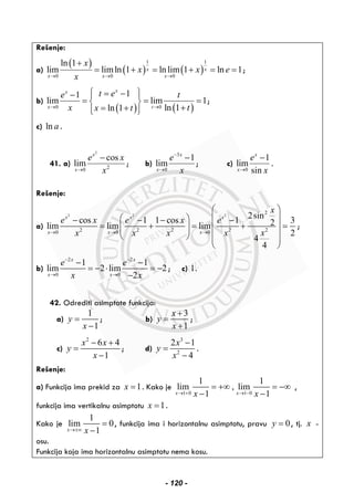 Rešenje:
a)
( )
( ) ( )
1 1
0 0 0
ln 1
lim limln 1 ln lim 1 ln 1x x
x x x
x
x x e
x→ → →
+
= + = + = = ;
b)
( ) ( )0 0
11
lim lim 1
ln 1ln 1
xx
x t
t ee t
x tx t→ →
⎧ ⎫= −− ⎪ ⎪
= = =⎨ ⎬
+= +⎪ ⎪⎩ ⎭
;
c) ln a .
41. a)
2
20
cos
lim
x
x
e x
x→
−
; b)
3
0
1
lim
x
x
e
x
−
→
−
; c)
0
1
lim
sin
x
x
e
x→
−
.
Rešenje:
a)
2 2 2
2
22 2 2 20 0 0
2sin
cos 1 1 cos 1 32lim lim lim
2
4
4
x x x
x x x
x
e x e x e
xx x x x→ → →
⎛ ⎞
⎜ ⎟⎛ ⎞− − − −
= + = + =⎜ ⎟⎜ ⎟⎜ ⎟
⎜ ⎟⎝ ⎠ ⎜ ⎟
⎝ ⎠
;
b)
2 2
0 0
1 1
lim 2 lim 2
2
x x
x x
e e
x x
− −
→ →
− −
= − ⋅ = −
−
; c) 1.
42. Odrediti asimptote funkcija:
a)
1
1
y
x
=
−
; b)
3
1
x
y
x
+
=
+
;
c)
2
6 4
1
x x
y
x
− +
=
−
; d)
3
2
2 1
4
x
y
x
−
=
−
.
Rešenje:
a) Funkcija ima prekid za 1x = . Kako je
1 0 1 0
1 1
lim , lim
1 1x xx x→ + → −
= +∞ = −∞
− −
,
funkcija ima vertikalnu asimptotu 1x = .
Kako je
1
lim 0
1x x→±∞
=
−
, funkcija ima i horizontalnu asimptotu, pravu 0y = , tj. x -
osu.
Funkcija koja ima horizontalnu asimptotu nema kosu.
- 120 -
 