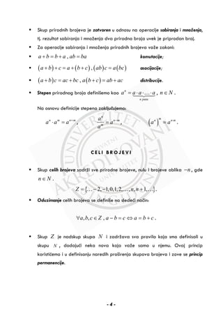 Skup prirodnih brojeva je zatvoren u odnosu na operacije sabiranja i množenja,
tj. rezultat sabiranja i množenja dva prirodna broja uvek je priprodan broj.
Za operacije sabiranja i množenja prirodnih brojeva važe zakoni:
,a b b a ab ba+ = + = komutacije;
( ) ( ) ( ) ( ),a b c a b c ab c a bc+ + = + + = asocijacije;
( ) ( ),a b c ac bc a b c ab ac+ = + + = + distribucije.
Stepen prirodnog broja definišemo kao n
n puta
a a a a= ⋅ ⋅ ⋅… , n N∈ .
Na osnovu definicije stepena zaključujemo:
n m n m
a a a +
⋅ = ,
n
n m
m
a
a
a
−
= , ( )
m
n n m
a a ⋅
= .
C E L I B R O J E V I
Skup celih brojeva sadrži sve prirodne brojeve, nulu i brojeve oblika n− , gde
n N∈ .
{ }2, 1,0,1,2, , , 1,Z n n= − − +… … … .
Oduzimanje celih brojeva se definiše na sledeći način:
, , ,a b c Z a b c a b c∀ ∈ − = ⇔ = + .
Skup Z je nadskup skupa N i zadržava sva pravila koja smo definisali u
skupu N , dodajući neka nova koja važe samo u njemu. Ovaj princip
koristićemo i u definisanju naredih proširenja skupova brojeva i zove se princip
permanencije.
- 4 -
 