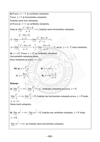 b) Prava 1x = − je vertikalna asimptota.
Prava 1y = je horizontalna asimptota.
Funkcija nema kosu akimptotu.
c) Prava je 1x = je vertikalna asimptota.
Kako je
2
6 4
lim
1x
x x
x→∞
− +
= ∞
−
, funkcija nema horizontalnu asimptotu.
2
2
2
6 4
6 41lim lim 1;
x x
x x
x xxk
x x x→∞ →∞
− +
− +−= = =
−
2
6 4 5 4
lim lim 5
1 1x x
x x x
n x
x x→∞ →∞
⎛ ⎞− + − +
= − = = −⎜ ⎟
− −⎝ ⎠
, pa je 5y x= − kosa asimptota.
d) 2x = ± . Prave 2x = ± su vertikalne asimptote.
Horizontalnih asimptota nema.
Kosa asimptota je prava 2y x= .
43. a)
x
e
y
x
= ; b)
1
x
y xe= ;
c) 2
ln x
y
x
= ; d)
2
ln
1
x
y
x
−
=
+
.
Rešenje:
a)
0 0
lim , lim
x x
x x
e e
x x→ + → −
= +∞ = −∞ , vertikalna asimptota je prava 0x = .
lim , lim 0
x x
x x
e e
x x→+∞ →−∞
= +∞ = , funkcija ima horizontalnu asimptotu pravu 0y = kada
x → −∞ .
Nema kosih asimptota.
b)
1 1
0 0
lim , lim 0x x
x x
xe xe
→ + → −
= +∞ = , funkcija ima vertikalna asimptotu 0x = kada
0x +→ .
1
lim x
x
xe
→±∞
= ±∞ pa funkcija nema horizontalnu asimptotu.
- 121 -
 