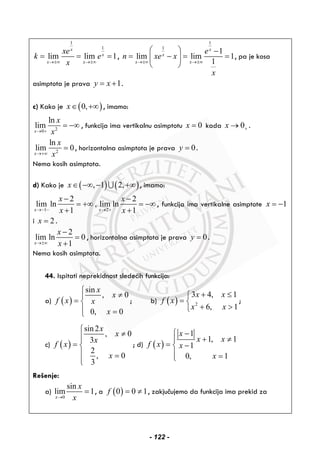 1
1
lim lim 1
x
x
x x
xe
k e
x→±∞ →±∞
= = = ,
1
1
1
lim lim 1
1
x
x
x x
e
n xe x
x
→±∞ →±∞
⎛ ⎞ −
= − = =⎜ ⎟
⎝ ⎠
, pa je kosa
asimptota je prava 1y x= + .
c) Kako je ( )0,x∈ +∞ , imamo:
20
ln
lim
x
x
x→ +
= −∞ , funkcija ima vertikalnu asimptotu 0x = kada 0x +→ .
2
ln
lim 0
x
x
x→+∞
= , horizontalna asimptota je prava 0y = .
Nema kosih asimptota.
d) Kako je ( ) ( ), 1 2,x∈ −∞ − +∞∪ , imamo:
1 2
2 2
lim ln , lim ln
1 1x x
x x
x x→− − → +
− −
= +∞ = −∞
+ +
, funkcija ima vertikalne asimptote 1x = −
i 2x = .
2
lim ln 0
1x
x
x→±∞
−
=
+
, horizontalna asimptota je prava 0y = .
Nema kosih asimptota.
 
44. Ispitati neprekidnost sledećih funkcija:
a) ( )
sin
, 0
0, 0
x
x
f x x
x
⎧
≠⎪
= ⎨
⎪ =⎩
; b) ( ) 2
3 4, 1
6, 1
x x
f x
x x
+ ≤⎧
= ⎨
+ >⎩
;
c) ( )
sin2
, 0
3
2
, 0
3
x
x
x
f x
x
⎧
≠⎪⎪
= ⎨
⎪ =
⎪⎩
; d) ( )
1
1, 1
1
0, 1
x
x x
f x x
x
−⎧
+ ≠⎪
= −⎨
⎪ =⎩
Rešenje:
a)
0
sin
lim 1
x
x
x→
= , a ( )0 0 1f = ≠ , zakjučujemo da funkcija ima prekid za
- 122 -
 