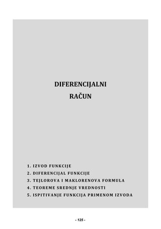  
 
 
 
 
DIFERENCIJALNI
RAČUN
1. IZVOD FUNKCIJE
2. DIFERENCIJAL FUNKCIJE
3. TEJLOROVA I MAKLORENOVA FORMULA
4. TEOREME SREDNJE VREDNOSTI
5. ISPITIVANJE FUNKCIJA PRIMENOM IZVODA
- 125 -
 