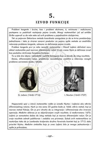 5.
I Z V O D F U N K C I J E
Problemi tangente i brzine, kao i problemi ekstrema, tj. minimuma i maksimuma
postepeno su podsticali nastajanje pojma izvoda. Mnogi matematičari još od antičke
Grčke uspevali su da reše neke od ovih problema u pojedinačnim slučajevima.
Tek sa pojavom Dekartove metode koordinata omogućeno je da se krive predstavljaju
jednačinama i tako je stvoren osnovni preduslov za pojavu opšte metode za analitičko
rešavanje problema tangente, odnosno za definisanje pojma izvoda.
Problem tangente prvi je rešio nemački matematičar i filozof Lajbnic definišući novu
oblast matematike pod nazivom diferencijalni račun. U isto vreme Njutn je definisao izvod
kao posledicu istrživanja fenomena kretanja.
To su bile dve idejno i metodolški različite koncepcije koje su dovele do istog rezultata.
Danas, diferencijalni račun, predstavlja nezaobilazno sredstvo u rešavanju mnogih
problema savremene nauke i tehnike.
G. Leibniz (1646-1716) I. Newton (1642-1727)
Najpoznatiji spor u istoriji matematike vođen je između Njutna i Lajbnica oko otkrića
diferencijalnog računa. Njutn je ima samo 23 godine kada je 1666. otkrio metod, koji je
nazvao metod fluksije. On je prvi shvatio da su integracija i diferenciranje dve inverzne
operacije. Međutim oklevao je sa objavljivanjem svojih rezultata. U međuvremenu 1675.
Lajbnic je samostalno došao do istog metoda koji je nazvao diferencijalni račun. On je
svoje rezultate odmah publikovao i zadobio sva priznanja. Sukob ovih matematičara se
nastavljao tako da je Londonsko kraljevsko društvo formiralo komitet koji je 1713. dalo
prioritet Njutnu. Međutim simbolika koju je uveo Lajbnic bila je mnogo jednostavnija i
opšte je prihvaćena.
- 127 -
 