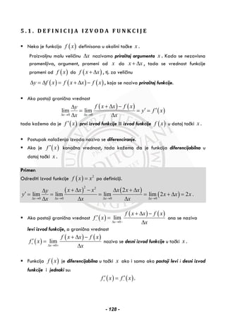 5 . 1 . D E F I N I C I J A I Z V O D A F U N K C I J E
Neka je funkcija ( )f x definisana u okolini tačke x .
Proizvoljnu malu veličinu xΔ nazivamo priraštaj argumenta x . Kada se nezavisna
promenljiva, argument, promeni od x do x x+ Δ , tada se vrednost funkcije
promeni od ( )f x do ( )f x x+ Δ , tj. za veličinu
( ) ( ) ( )y f x f x x f xΔ = Δ = + Δ − , koja se naziva priraštaj funkcije.
Ako postoji granična vrednost
( ) ( )
( )0 0
lim lim
x x
f x x f xy
y f x
x xΔ → Δ →
+ Δ −Δ
′ ′= = =
Δ Δ
tada kažemo da je ( )f x′ prvi izvod funkcije ili izvod funkcije ( )f x u datoj tački x .
Postupak nalaženja izvoda naziva se diferenciranje.
Ako je ( )f x′ konačna vrednost, tada kažemo da je funkcija diferencijabilna u
datoj tački x .
Primer:
Odrediti izvod funkcije ( ) 2
f x x= po definiciji.
( ) ( )
( )
2 2
0 0 0 0
2
lim lim lim lim 2 2 .
x x x x
x x x x x xy
y x x x
x x xΔ → Δ → Δ → Δ →
+ Δ − Δ + ΔΔ
′ = = = = + Δ =
Δ Δ Δ
Ako postoji granična vrednost ( )
( ) ( )
0
lim
x
f x x f x
f x
x
−
Δ → −
+ Δ −
′ =
Δ
ona se naziva
levi izvod funkcije, a granična vrednost
( )
( ) ( )
0
lim
x
f x x f x
f x
x
+
Δ → +
+ Δ −
′ =
Δ
naziva se desni izvod funkcije u tački x .
Funkcija ( )f x je diferencijabilna u tački x ako i samo ako postoji levi i desni izvod
funkcije i jednaki su:
( ) ( )f x f x+ −
′ ′= .
- 128 -
 
