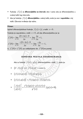 Funkcija ( )f x je diferencijabilna na intervalu ako i samo ako je diferencijabilna u
svakoj tački tog intervala.
Ako je funkcija ( )f x diferencijabilna u nekoj tački, onda je ona i neprekidna u toj
tački. Obrnuto tvrđenje nije tačno.
Primer:
Ispitati diferencijabilnost funkcije ( )f x x= u tački 0x = .
Funkcija je neprekidna u tački 0x = , ali nije diferencijabilna jer je
( )
( )
0 0
0 0
0 lim lim 1
x x
x x
f
x x
+
Δ → + Δ → +
+ Δ − Δ
′ = = =
Δ Δ
,
( )
( )
0 0
0 0
0 lim lim 1
x x
x x
f
x x
−
Δ → − Δ → −
− + Δ − −Δ
′ = = = −
Δ Δ
,
tj. ( ) ( )0 0f f+ −
′ ′≠ pa zaključujemo da ( )0f ′ ne postoji.
OSNOVNA PRAVILA DIFERENCIRANJA
Ako su funkcije ( )f x i ( )g x diferencijabilne u tački x , tada je:
( )( ) ( ) ( ), .C f x C f x C const′ ′⋅ = ⋅ = ;
( ) ( )( ) ( ) ( )f x g x f x g x′ ′ ′± = ± ;
( ) ( )( ) ( ) ( ) ( ) ( )f x g x f x g x f x g x′ ′ ′⋅ = + ;
( )
( )
( ) ( ) ( ) ( )
( )
( )( )2
, 0
f x f x g x g x f x
g x
g x g x
′⎛ ⎞ ′ ′−
= ≠⎜ ⎟⎜ ⎟
⎝ ⎠
.
- 129 -
 