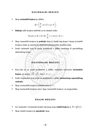R A C I O N A L N I B R O J E V I
Skup racionalnih brojeva je oblika:
:
p
Q p Z q N
q
⎛ ⎞
= ∈ ∧ ∈⎜ ⎟
⎝ ⎠
.
Deljenje celih brojeva definiše se na sledeći način:
, , 0 ,
a
a b c Z b c a b c
b
∀ ∈ ∧ ≠ = ⇔ = ⋅ .
Skup raconalnih brojeva je prebrojiv skup tj. imeđu tog skupa i skupa prirodnih
brojeva može se uspostaviti obostrano jednoznačno preslikavanje.
Svaki racionalni broj se može predstaviti u obliku konačnog ili periodičnog
decimalnog broja.
I R A C I O N A L N I B R O J E V I
Broj koji se ne može predstaviti u obliku razlomka nazivamo iracionalnim
brojem, na primer 2 , 3 , log 2 , , ,eπ ….
Svaki iracionalan broj može se predstaviti u obliku beskonačnog neperiodičnog
razlomka.
Skup iracionalnih brojeva obeležavamo sa I .
Skup iracionalnih brojeva, kao i skup racionalnih brojeva je neograničen.
R E A L N I B R O J E V I
Svi racionalni i iracionalni brojevi obrazuju skup realnih brojeva, tj. R Q I= ∪ .
Skup realnih brojeva je neprebrojiv skup.
- 5 -
 