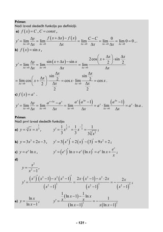 Primer:
Naći izvod sledećih funkcija po definiciji:
a) ( ) ,f x C C const= = ,
( ) ( )
0 0 0 0 0
0
lim lim lim lim lim 0 0 ,
x x x x x
f x x f xy C C
y
x x x xΔ → Δ → Δ → Δ → Δ →
+ Δ −Δ −
′ = = = = = =
Δ Δ Δ Δ
.
b) ( ) sinf x x= ,
( )
0 0 0
0 0
2cos sin
sin sin 2 2
lim lim lim
sin sin
2 2lim cos cos lim cos .
2
2 2
x x x
x x
x x
x
x x xy
y
x x x
x x
x
x x x
x x
Δ → Δ → Δ →
Δ → Δ →
Δ Δ⎛ ⎞
+ ⋅⎜ ⎟+ Δ −Δ ⎝ ⎠′ = = =
Δ Δ Δ
Δ Δ
Δ⎛ ⎞
= + ⋅ = ⋅ =⎜ ⎟ Δ Δ⎝ ⎠
c) ( ) x
f x a= .
( ) ( )
0 0 0 0
1 1
lim lim lim lim ln .
x x xx x x
x x
x x x x
a a ay a a
y a a a
x x x x
Δ Δ+Δ
Δ → Δ → Δ → Δ →
− −Δ −
′ = = = = ⋅ = ⋅
Δ Δ Δ Δ
Primer:
Naći prvi izvod sledećih funkcija:
a)
1
3 3
y x x= = ,
1 2
1
3 3
3 2
1 1 1
3 3 3
y x x
x
− −
′ = = = ;
b) 3
3 2 3y x x= + − , ( ) ( ) ( )3 2
3 2 3 9 2y x x x′ ′ ′′ = + − = + ;
c) lnx
y e x= , ( ) ( )ln ln ln
x
x x x e
y e x e x e x
x
′ ′′ = + = + ;
d)
2
2
1
x
y
x
=
−
,
( ) ( ) ( )
( )
( )
( ) ( )
2 2 2 2 2 2
2 2 2
2 2 2
1 1 2 1 2 2
1 1 1
x x x x x x x x x
y
x x x
′ ′− − − ⋅ − − ⋅
′ = = = −
− − −
;
e)
ln
ln 1
x
y
x
=
−
;
( )
( ) ( )
2 2
1 1
ln 1 ln
1
ln 1 ln 1
x x
x xy
x x x
− −
′ = = −
− −
- 131 -
 